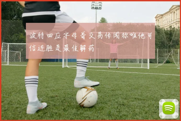 波特回应字母哥交易传闻称唯他可信连胜是最佳解药