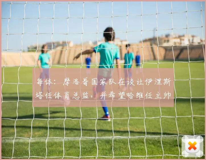 每体：摩洛哥国家队在谈让伊涅斯塔任体育总监，并希望哈维任主帅
