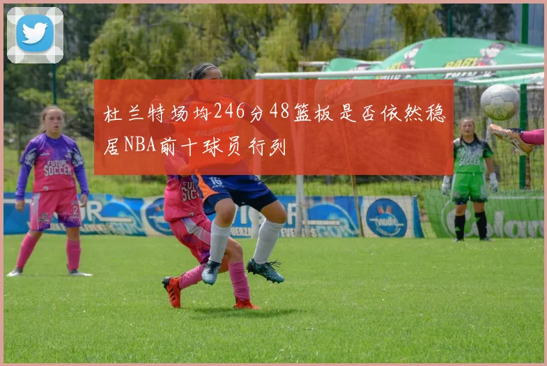 杜兰特场均246分48篮板是否依然稳居NBA前十球员行列
