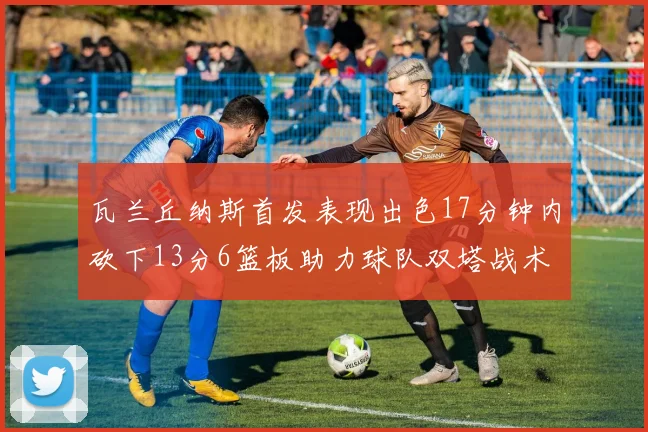 瓦兰丘纳斯首发表现出色17分钟内砍下13分6篮板助力球队双塔战术
