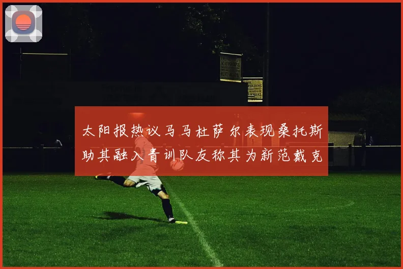 太阳报热议马马杜萨尔表现桑托斯助其融入青训队友称其为新范戴克