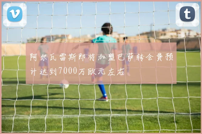 阿尔瓦雷斯即将加盟巴萨转会费预计达到7000万欧元左右