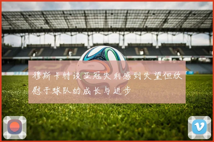 穆斯卡特谈亚冠失利感到失望但欣慰于球队的成长与进步