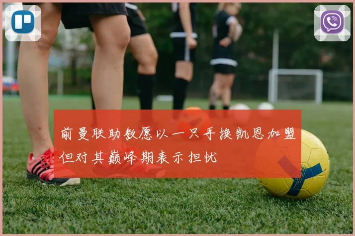 前曼联助教愿以一只手换凯恩加盟但对其巅峰期表示担忧