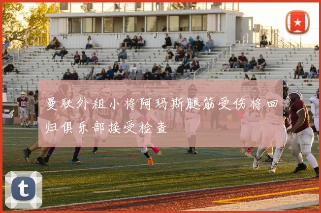 曼联外租小将阿玛斯腿筋受伤将回归俱乐部接受检查