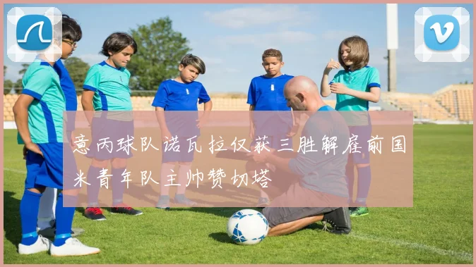 意丙球队诺瓦拉仅获三胜解雇前国米青年队主帅赞切塔