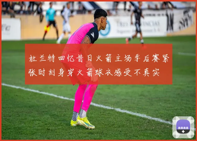 杜兰特回忆昔日火箭主场季后赛紧张时刻身穿火箭球衣感受不真实