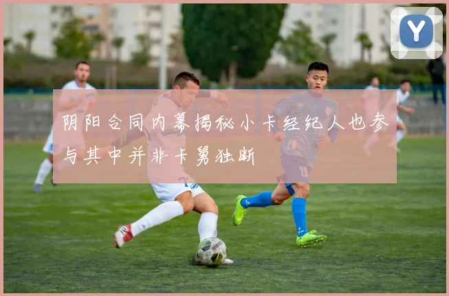 阴阳合同内幕揭秘小卡经纪人也参与其中并非卡舅独断