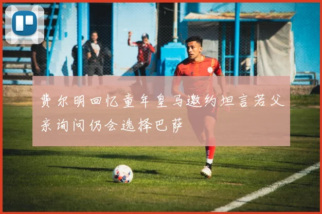 费尔明回忆童年皇马邀约坦言若父亲询问仍会选择巴萨