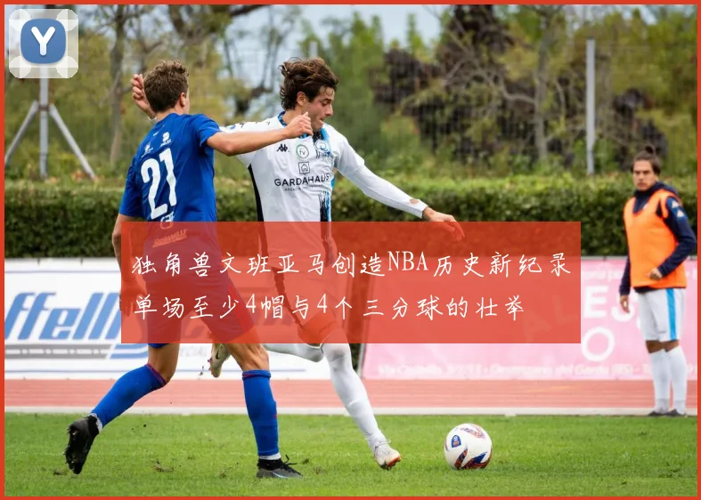 独角兽文班亚马创造NBA历史新纪录单场至少4帽与4个三分球的壮举