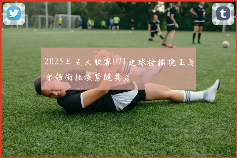 2025年五大联赛U21进球榜揭晓亚马尔领衔杜埃紧随其后