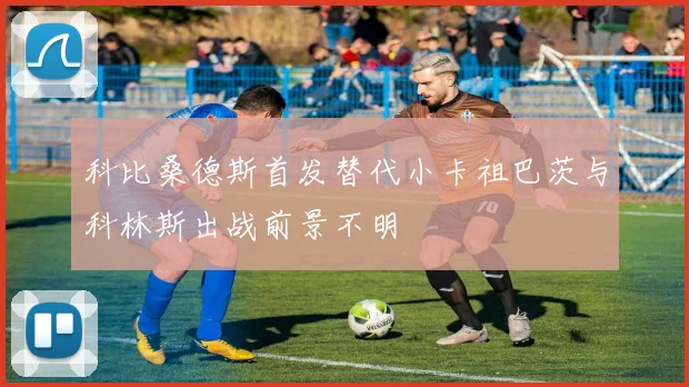 科比桑德斯首发替代小卡祖巴茨与科林斯出战前景不明