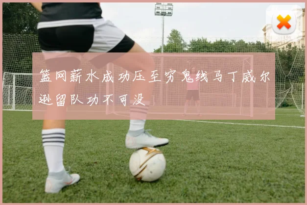 篮网薪水成功压至穷鬼线马丁威尔逊留队功不可没