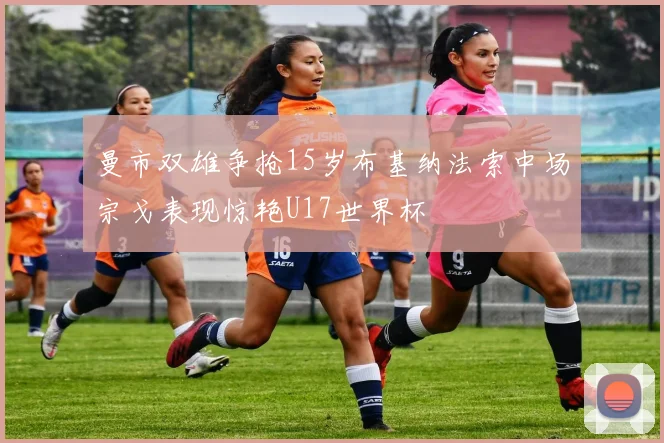 曼市双雄争抢15岁布基纳法索中场宗戈表现惊艳U17世界杯