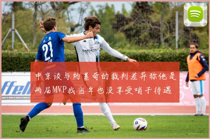 申京谈与约基奇的裁判差异称他是两届MVP我当年也没享受哨子待遇