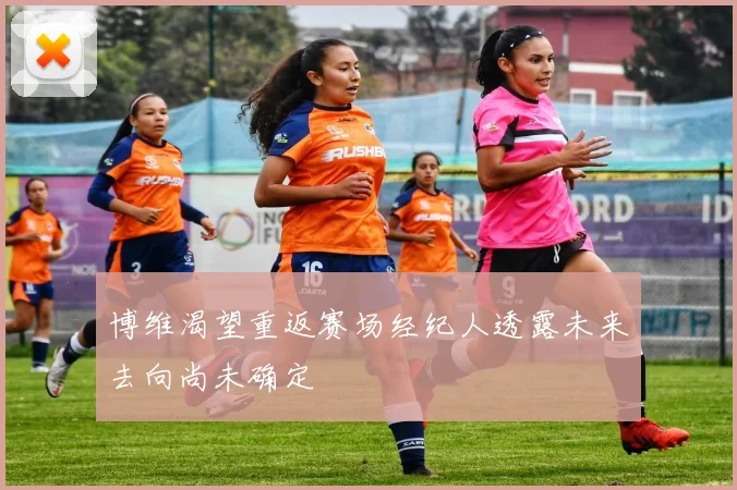 博维渴望重返赛场经纪人透露未来去向尚未确定