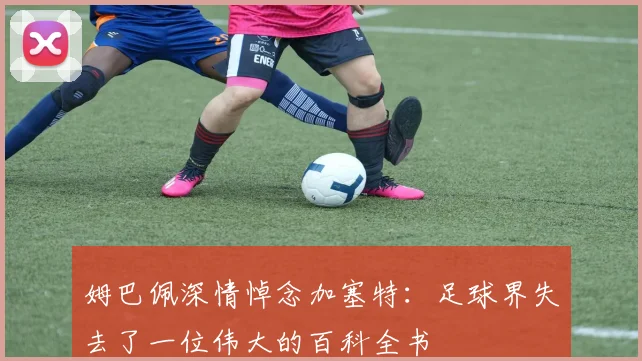 姆巴佩深情悼念加塞特：足球界失去了一位伟大的百科全书