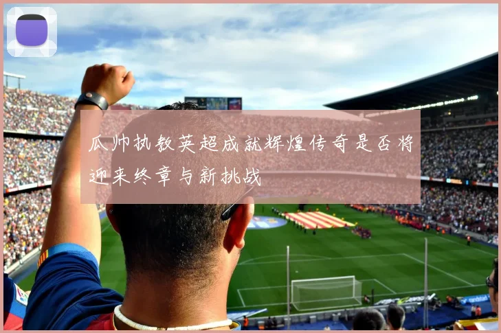 瓜帅执教英超成就辉煌传奇是否将迎来终章与新挑战